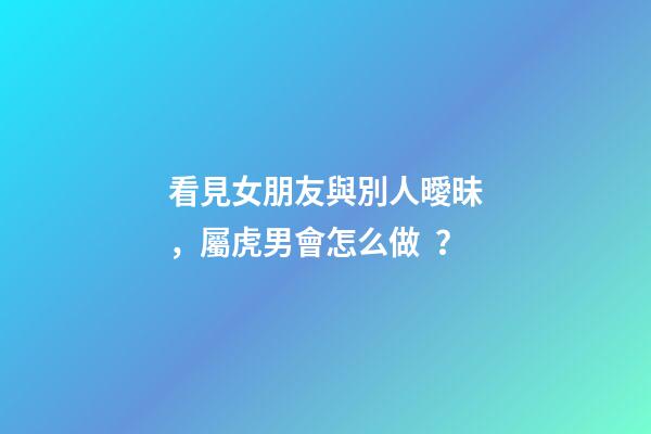 看見女朋友與別人曖昧，屬虎男會怎么做？